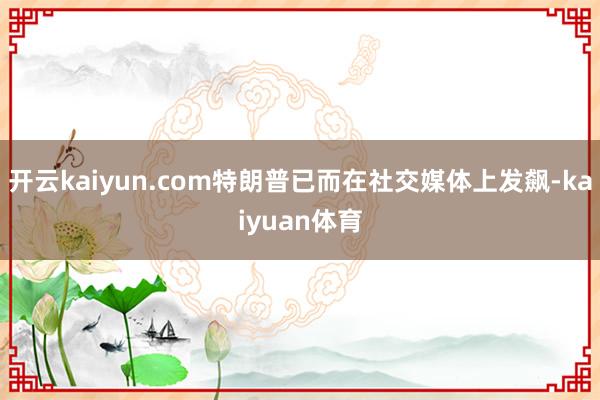开云kaiyun.com特朗普已而在社交媒体上发飙-kaiyuan体育