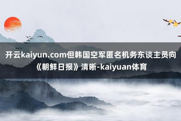 开云kaiyun.com但韩国空军匿名机务东谈主员向《朝鲜日报》清晰-kaiyuan体育