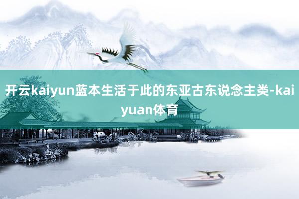 开云kaiyun蓝本生活于此的东亚古东说念主类-kaiyuan体育