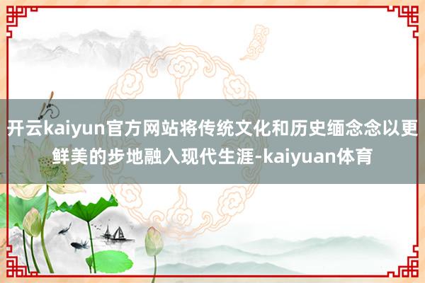开云kaiyun官方网站将传统文化和历史缅念念以更鲜美的步地融入现代生涯-kaiyuan体育