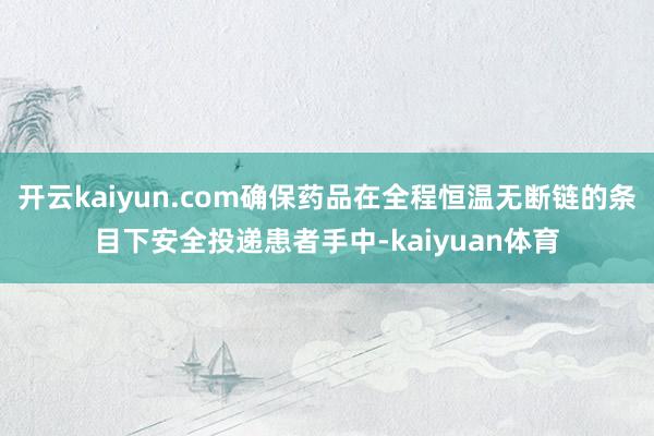 开云kaiyun.com确保药品在全程恒温无断链的条目下安全投递患者手中-kaiyuan体育