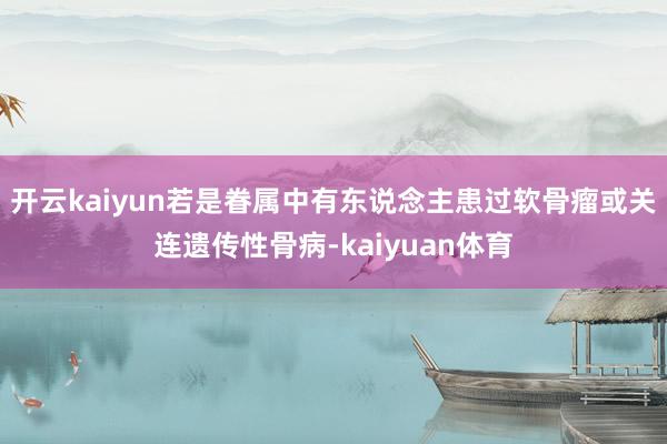 开云kaiyun若是眷属中有东说念主患过软骨瘤或关连遗传性骨病-kaiyuan体育