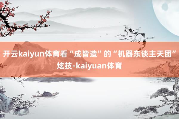 开云kaiyun体育看“成皆造”的“机器东谈主天团”炫技-kaiyuan体育