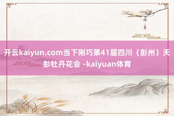 开云kaiyun.com当下刚巧第41届四川（彭州）天彭牡丹花会 -kaiyuan体育