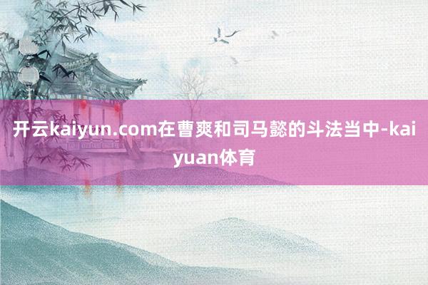 开云kaiyun.com在曹爽和司马懿的斗法当中-kaiyuan体育