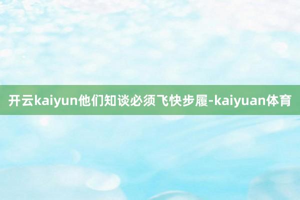 开云kaiyun他们知谈必须飞快步履-kaiyuan体育