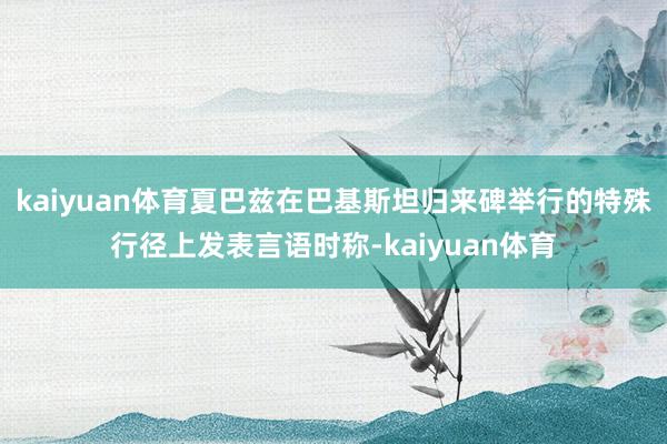 kaiyuan体育夏巴兹在巴基斯坦归来碑举行的特殊行径上发表言语时称-kaiyuan体育