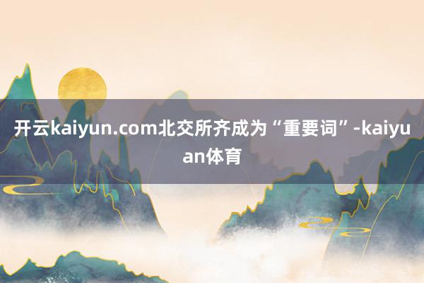 开云kaiyun.com北交所齐成为“重要词”-kaiyuan体育