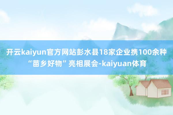 开云kaiyun官方网站彭水县18家企业携100余种“苗乡好物”亮相展会-kaiyuan体育