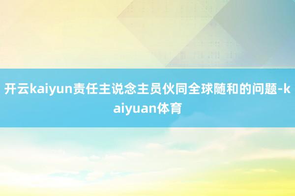 开云kaiyun责任主说念主员伙同全球随和的问题-kaiyuan体育