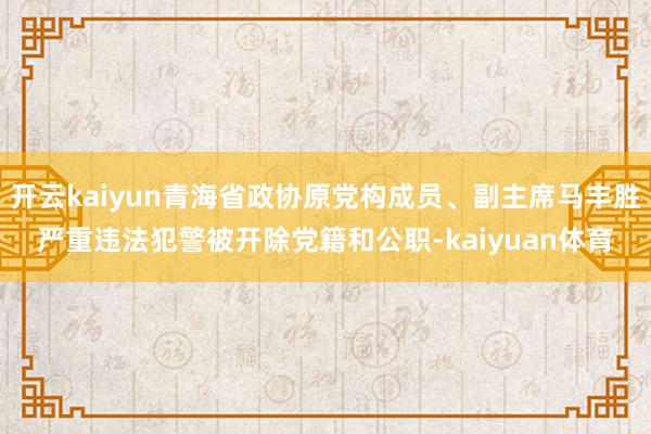 开云kaiyun青海省政协原党构成员、副主席马丰胜严重违法犯警被开除党籍和公职-kaiyuan体育