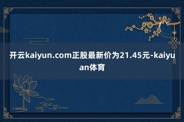 开云kaiyun.com正股最新价为21.45元-kaiyuan体育