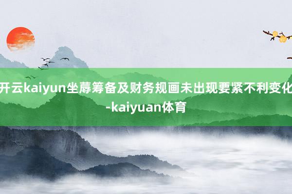 开云kaiyun坐蓐筹备及财务规画未出现要紧不利变化-kaiyuan体育