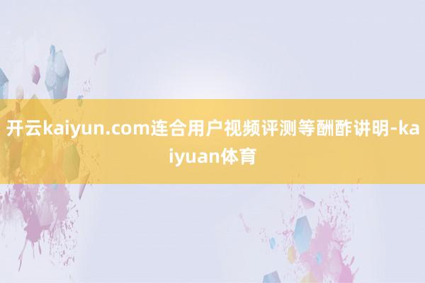 开云kaiyun.com连合用户视频评测等酬酢讲明-kaiyuan体育