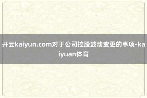 开云kaiyun.com对于公司控股鼓动变更的事项-kaiyuan体育