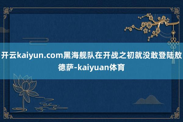 开云kaiyun.com黑海舰队在开战之初就没敢登陆敖德萨-kaiyuan体育