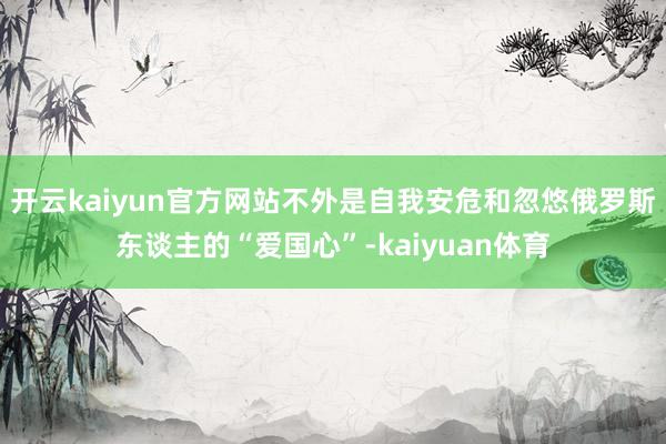 开云kaiyun官方网站不外是自我安危和忽悠俄罗斯东谈主的“爱国心”-kaiyuan体育