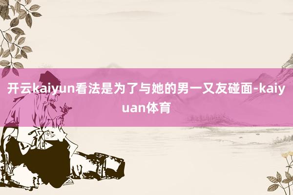开云kaiyun看法是为了与她的男一又友碰面-kaiyuan体育