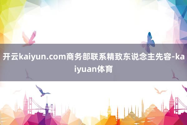 开云kaiyun.com商务部联系精致东说念主先容-kaiyuan体育