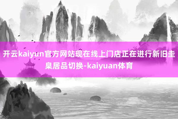 开云kaiyun官方网站现在线上门店正在进行新旧圭臬居品切换-kaiyuan体育