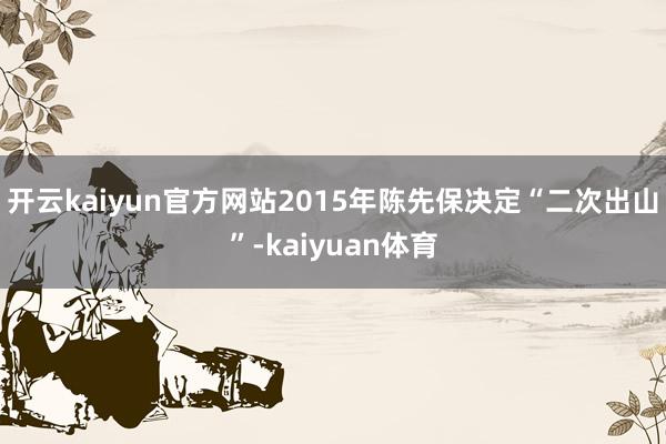 开云kaiyun官方网站2015年陈先保决定“二次出山”-kaiyuan体育
