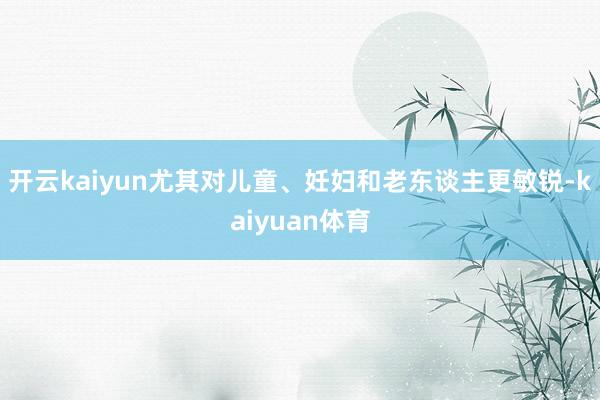 开云kaiyun尤其对儿童、妊妇和老东谈主更敏锐-kaiyuan体育