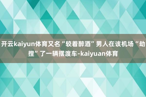 开云kaiyun体育又名“较着醉酒”男人在该机场“劫捏”了一辆摆渡车-kaiyuan体育