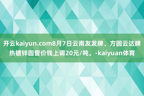 开云kaiyun.com8月7日云南友发牌、方圆云达牌热镀锌圆管价钱上调20元/吨。-kaiyuan体育