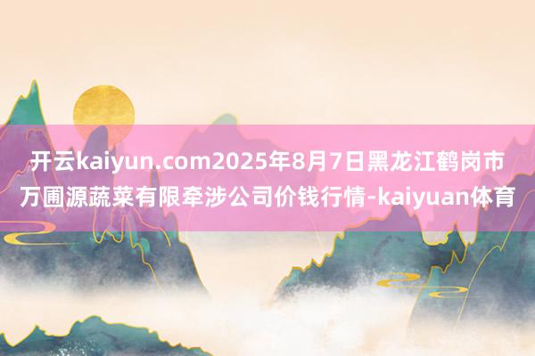 开云kaiyun.com2025年8月7日黑龙江鹤岗市万圃源蔬菜有限牵涉公司价钱行情-kaiyuan体育