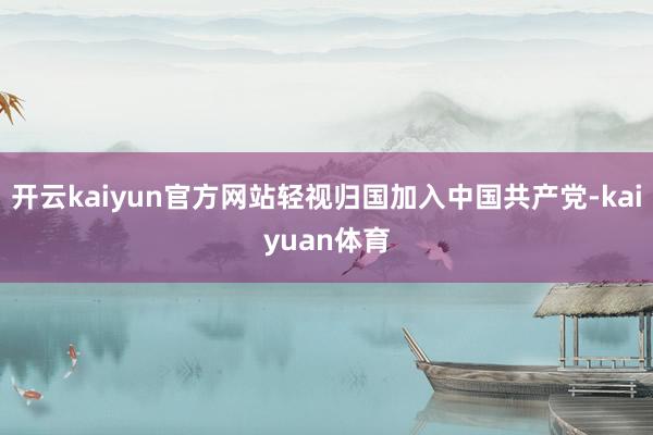 开云kaiyun官方网站轻视归国加入中国共产党-kaiyuan体育