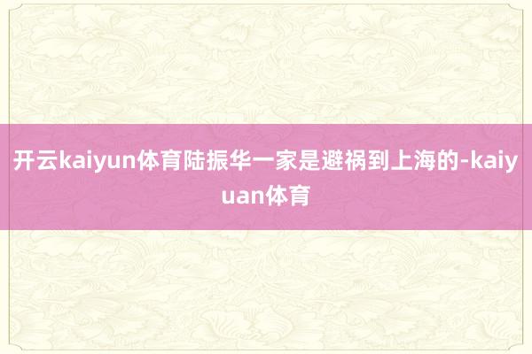 开云kaiyun体育陆振华一家是避祸到上海的-kaiyuan体育