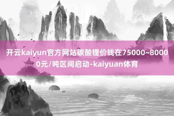 开云kaiyun官方网站碳酸锂价钱在75000~80000元/吨区间启动-kaiyuan体育