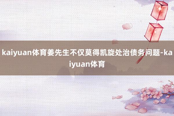 kaiyuan体育姜先生不仅莫得凯旋处治债务问题-kaiyuan体育