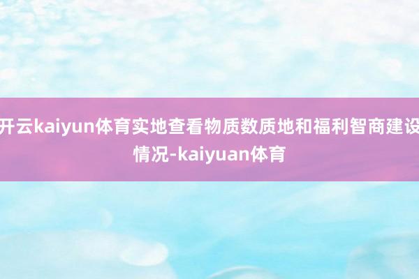 开云kaiyun体育实地查看物质数质地和福利智商建设情况-kaiyuan体育