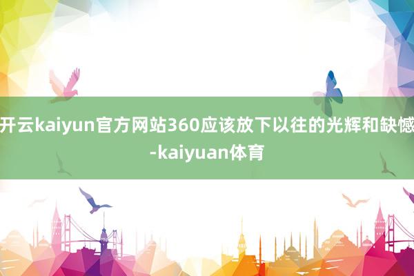 开云kaiyun官方网站360应该放下以往的光辉和缺憾-kaiyuan体育