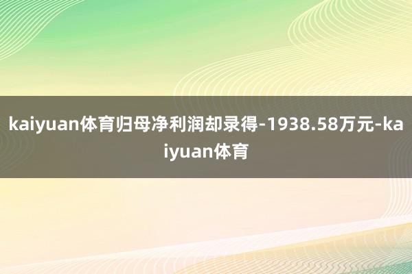 kaiyuan体育归母净利润却录得-1938.58万元-kaiyuan体育