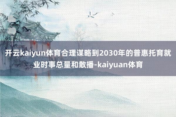 开云kaiyun体育合理谋略到2030年的普惠托育就业时事总量和散播-kaiyuan体育