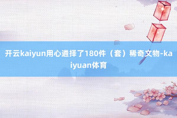 开云kaiyun用心遴择了180件（套）稀奇文物-kaiyuan体育