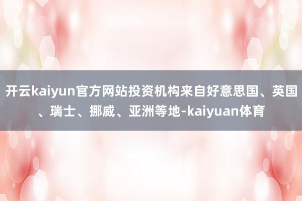 开云kaiyun官方网站投资机构来自好意思国、英国、瑞士、挪威、亚洲等地-kaiyuan体育