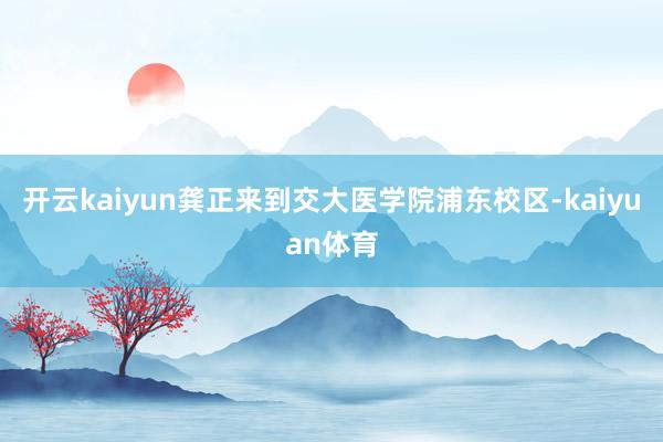 开云kaiyun龚正来到交大医学院浦东校区-kaiyuan体育