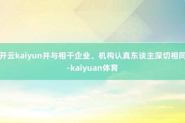 开云kaiyun并与相干企业、机构认真东谈主深切相同-kaiyuan体育