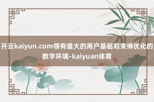 开云kaiyun.com领有盛大的用户基础和束缚优化的数字环境-kaiyuan体育