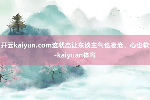 开云kaiyun.com这状态让东谈主气也凄沧、心也软-kaiyuan体育