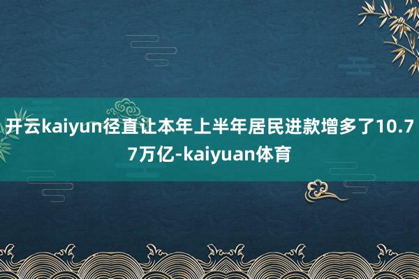 开云kaiyun径直让本年上半年居民进款增多了10.77万亿-kaiyuan体育