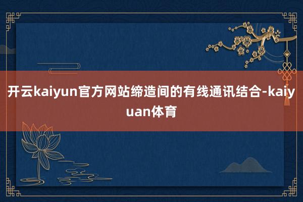 开云kaiyun官方网站缔造间的有线通讯结合-kaiyuan体育