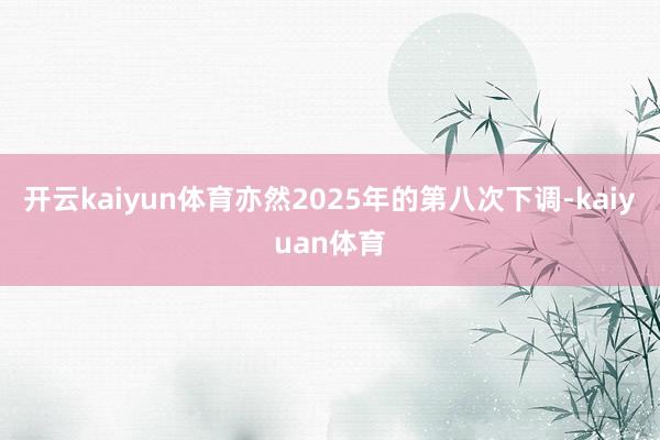 开云kaiyun体育亦然2025年的第八次下调-kaiyuan体育