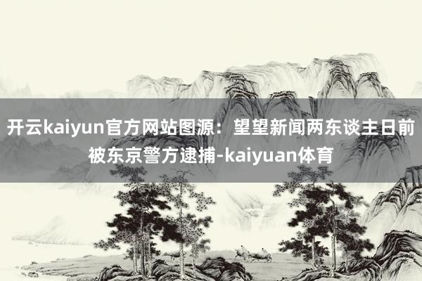 开云kaiyun官方网站图源:望望新闻两东谈主日前被东京警方逮捕-kaiyuan体育