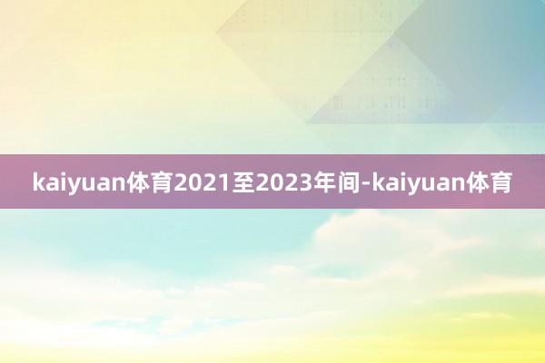 kaiyuan体育2021至2023年间-kaiyuan体育