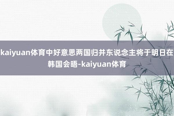 kaiyuan体育中好意思两国归并东说念主将于明日在韩国会晤-kaiyuan体育