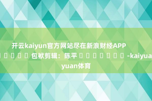 开云kaiyun官方网站尽在新浪财经APP 包袱剪辑:陈平 -kaiyuan体育